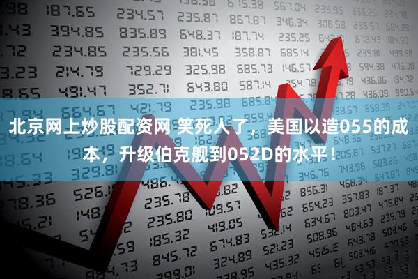 北京网上炒股配资网 笑死人了，美国以造055的成本，升级伯克舰到052D的水平！