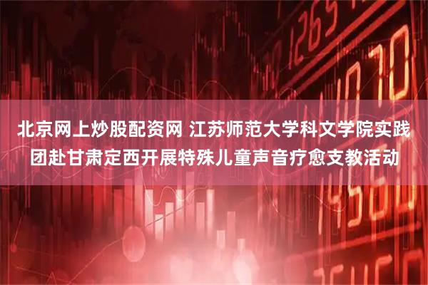 北京网上炒股配资网 江苏师范大学科文学院实践团赴甘肃定西开展特殊儿童声音疗愈支教活动