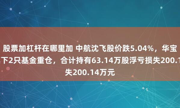 股票加杠杆在哪里加 中航沈飞股价跌5.04%，华宝基金旗下2只基金重仓，合计持有63.14万股浮亏损失200.14万元
