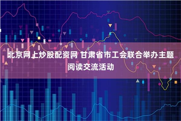 北京网上炒股配资网 甘肃省市工会联合举办主题阅读交流活动