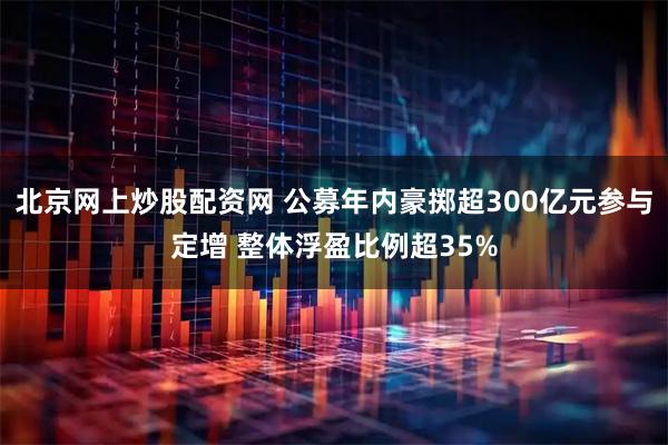 北京网上炒股配资网 公募年内豪掷超300亿元参与定增 整体浮盈比例超35%