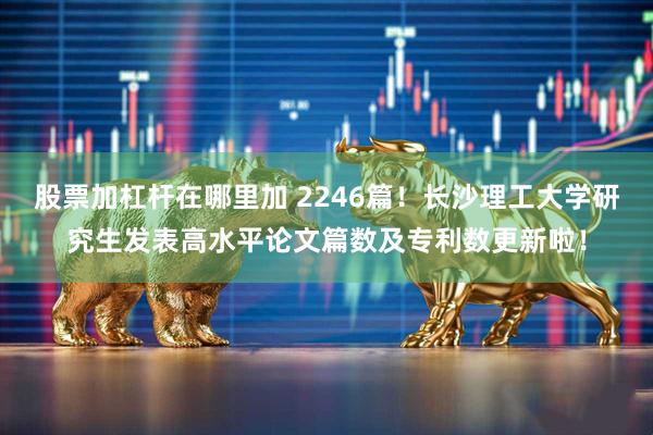 股票加杠杆在哪里加 2246篇！长沙理工大学研究生发表高水平论文篇数及专利数更新啦！