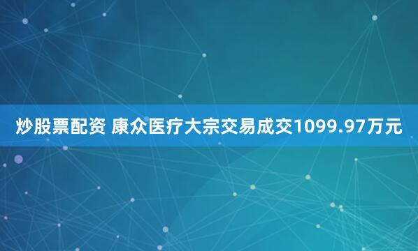 炒股票配资 康众医疗大宗交易成交1099.97万元