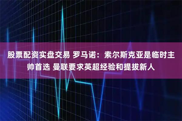 股票配资实盘交易 罗马诺：索尔斯克亚是临时主帅首选 曼联要求英超经验和提拔新人