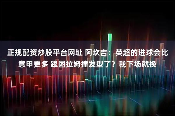 正规配资炒股平台网址 阿坎吉：英超的进球会比意甲更多 跟图拉姆撞发型了？我下场就换