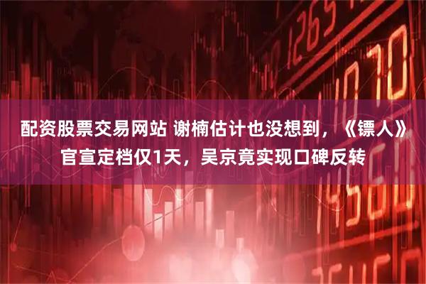 配资股票交易网站 谢楠估计也没想到，《镖人》官宣定档仅1天，吴京竟实现口碑反转