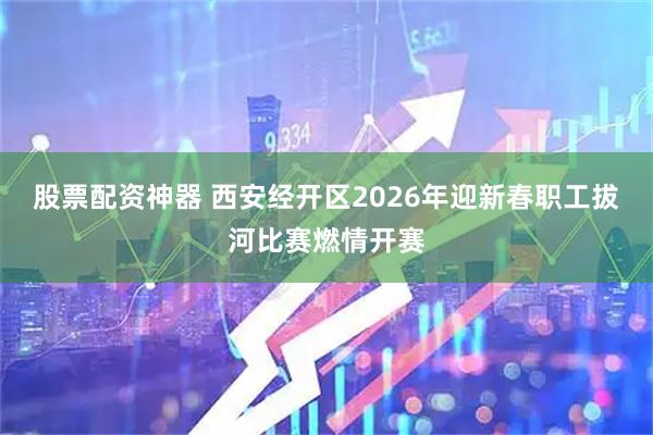 股票配资神器 西安经开区2026年迎新春职工拔河比赛燃情开赛