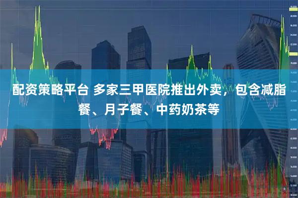 配资策略平台 多家三甲医院推出外卖,包含减脂餐、月子餐、中药奶茶等