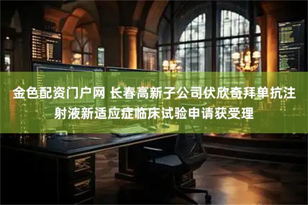 金色配资门户网 长春高新子公司伏欣奇拜单抗注射液新适应症临床试验申请获受理