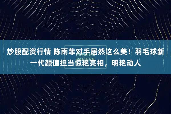 炒股配资行情 陈雨菲对手居然这么美！羽毛球新一代颜值担当惊艳亮相，明艳动人