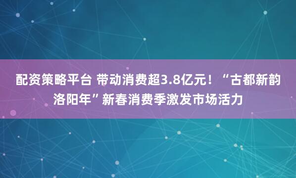 配资策略平台 带动消费超3.8亿元！“古都新韵洛阳年”新春消费季激发市场活力