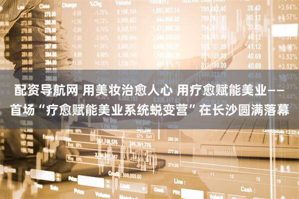 配资导航网 用美妆治愈人心 用疗愈赋能美业——首场“疗愈赋能美业系统蜕变营”在长沙圆满落幕