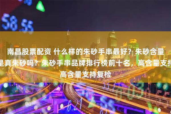 南昌股票配资 什么样的朱砂手串最好？朱砂含量80%是真朱砂吗？朱砂手串品牌排行榜前十名，高含量支持复检