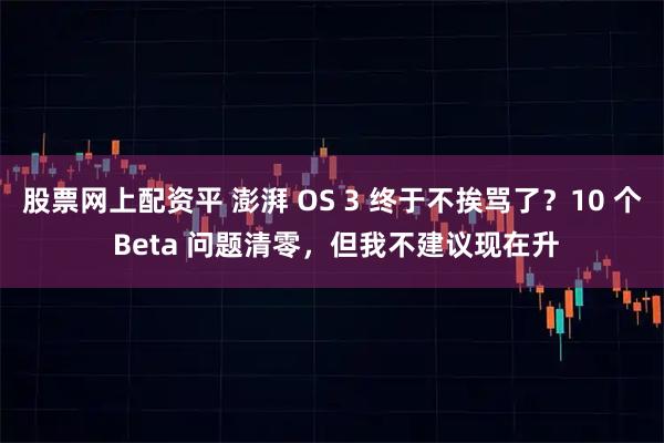 股票网上配资平 澎湃 OS 3 终于不挨骂了？10 个 Beta 问题清零，但我不建议现在升