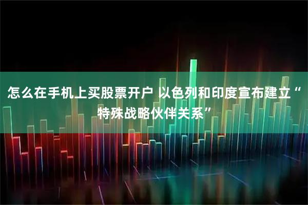 怎么在手机上买股票开户 以色列和印度宣布建立“特殊战略伙伴关系”