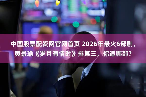 中国股票配资网官网首页 2026年最火6部剧,黄景瑜《岁月有情时》排第三,你追哪部?