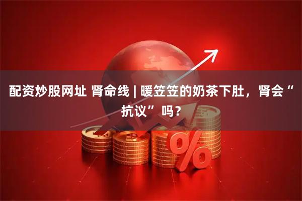 配资炒股网址 肾命线 | 暖笠笠的奶茶下肚，肾会“抗议” 吗？