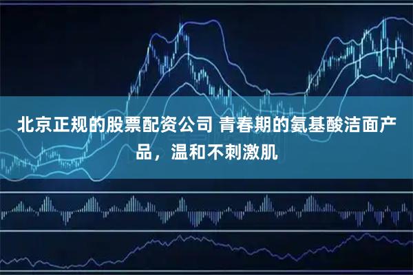 北京正规的股票配资公司 青春期的氨基酸洁面产品，温和不刺激肌