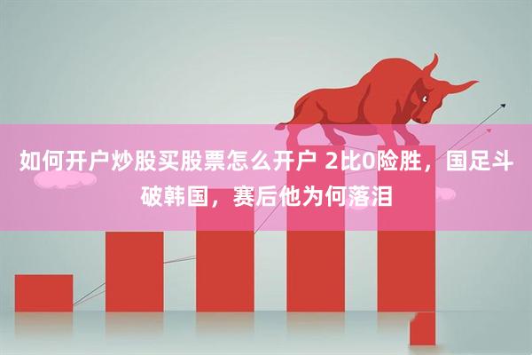 如何开户炒股买股票怎么开户 2比0险胜，国足斗破韩国，赛后他为何落泪