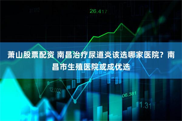 萧山股票配资 南昌治疗尿道炎该选哪家医院？南昌市生殖医院或成优选