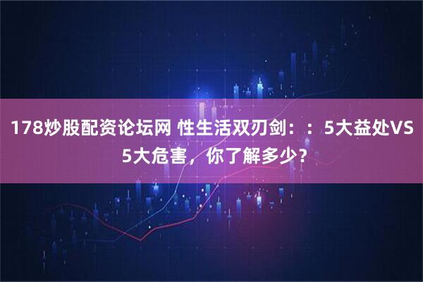 178炒股配资论坛网 性生活双刃剑：：5大益处VS 5大危害，你了解多少？