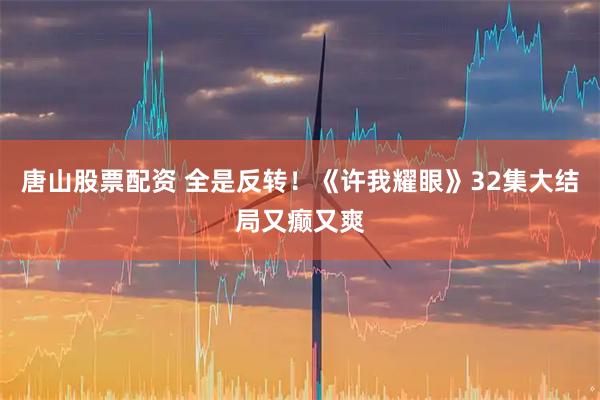 唐山股票配资 全是反转！《许我耀眼》32集大结局又癫又爽