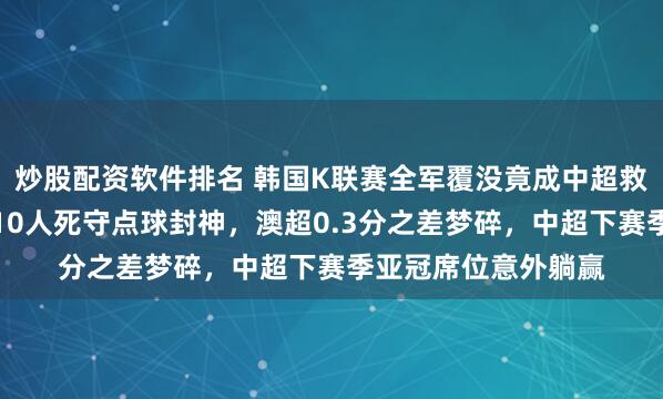 炒股配资软件排名 韩国K联赛全军覆没竟成中超救命稻草，武里南联10人死守点球封神，澳超0.3分之差梦碎，中超下赛季亚冠席位意外躺赢