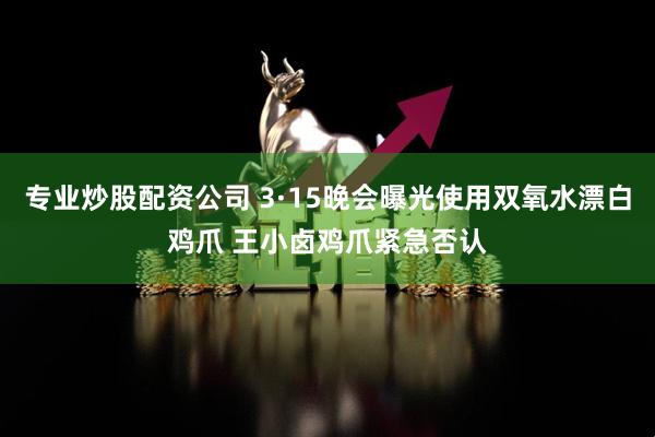 专业炒股配资公司 3·15晚会曝光使用双氧水漂白鸡爪 王小卤鸡爪紧急否认