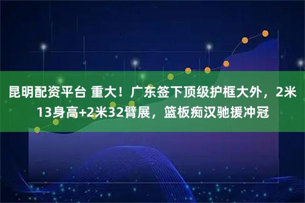 昆明配资平台 重大！广东签下顶级护框大外，2米13身高+2米32臂展，篮板痴汉驰援冲冠