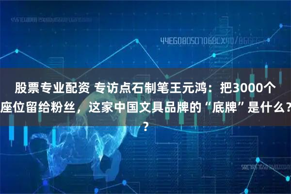 股票专业配资 专访点石制笔王元鸿:把3000个座位留给粉丝,这家中国文具品牌的“底牌”是什么?