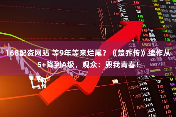 168配资网站 等9年等来烂尾?《楚乔传》续作从S+降到A级,观众:毁我青春!