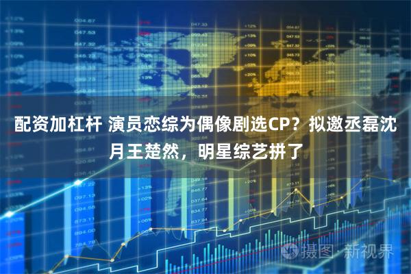 配资加杠杆 演员恋综为偶像剧选CP？拟邀丞磊沈月王楚然，明星综艺拼了