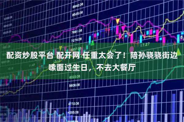 配资炒股平台 配开网 任重太会了！陪孙骁骁街边嗦面过生日，不去大餐厅