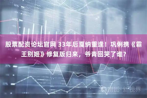 股票配资论坛官网 33年后戛纳重逢！巩俐携《霸王别姬》修复版归来，爷青回哭了谁？