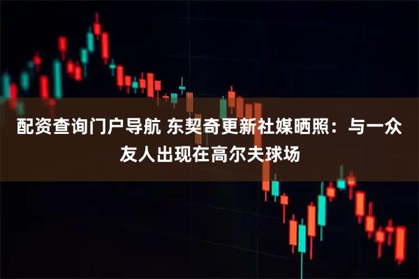 配资查询门户导航 东契奇更新社媒晒照：与一众友人出现在高尔夫球场