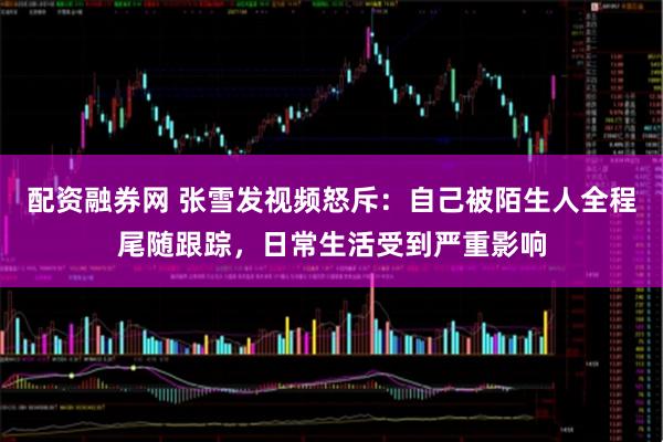 配资融券网 张雪发视频怒斥：自己被陌生人全程尾随跟踪，日常生活受到严重影响