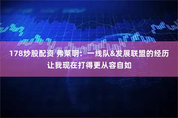 178炒股配资 弗莱明：一线队&发展联盟的经历让我现在打得更从容自如