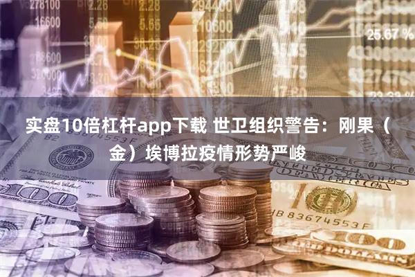 实盘10倍杠杆app下载 世卫组织警告：刚果（金）埃博拉疫情形势严峻