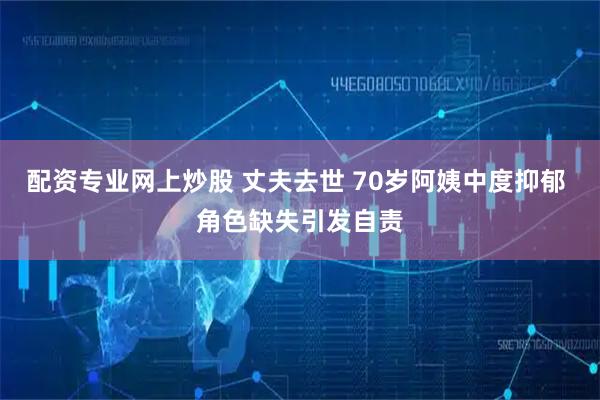 配资专业网上炒股 丈夫去世 70岁阿姨中度抑郁 角色缺失引发自责