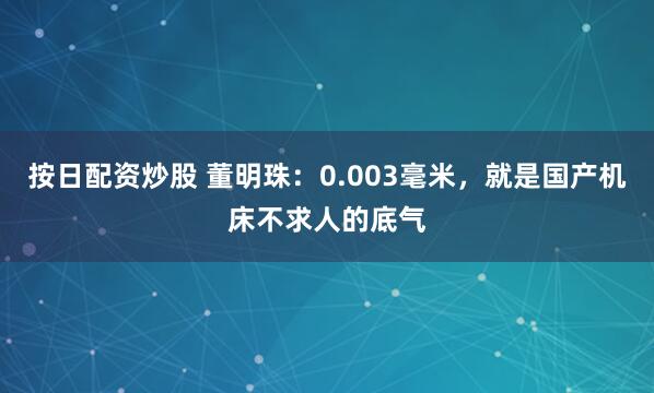 按日配资炒股 董明珠：0.003毫米，就是国产机床不求人的底气