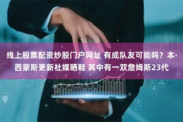 线上股票配资炒股门户网址 有成队友可能吗？本·西蒙斯更新社媒晒鞋 其中有一双詹姆斯23代