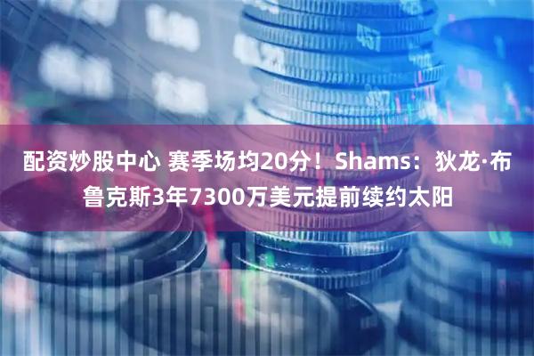 配资炒股中心 赛季场均20分！Shams：狄龙·布鲁克斯3年7300万美元提前续约太阳