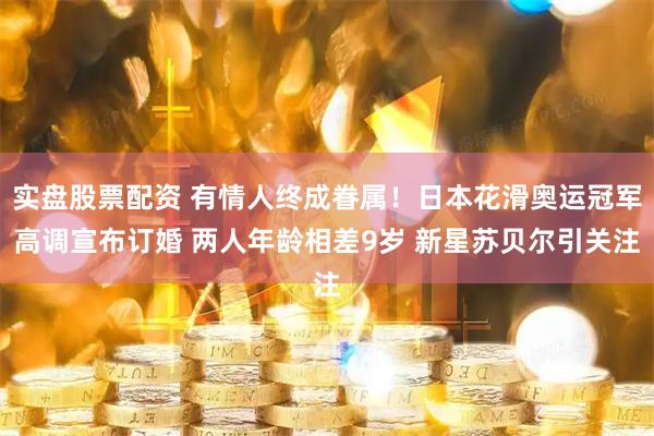 实盘股票配资 有情人终成眷属！日本花滑奥运冠军高调宣布订婚 两人年龄相差9岁 新星苏贝尔引关注